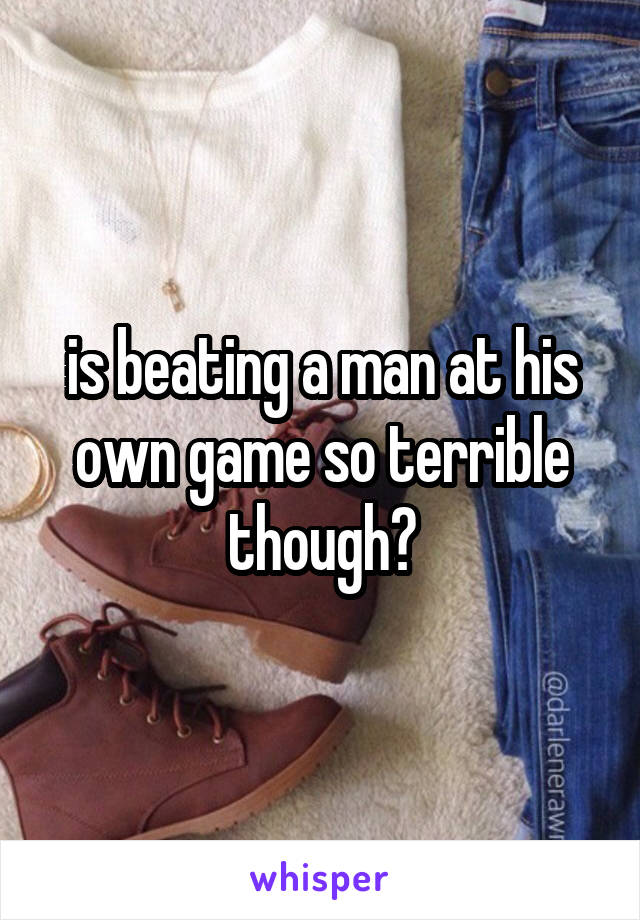 is beating a man at his own game so terrible though?
