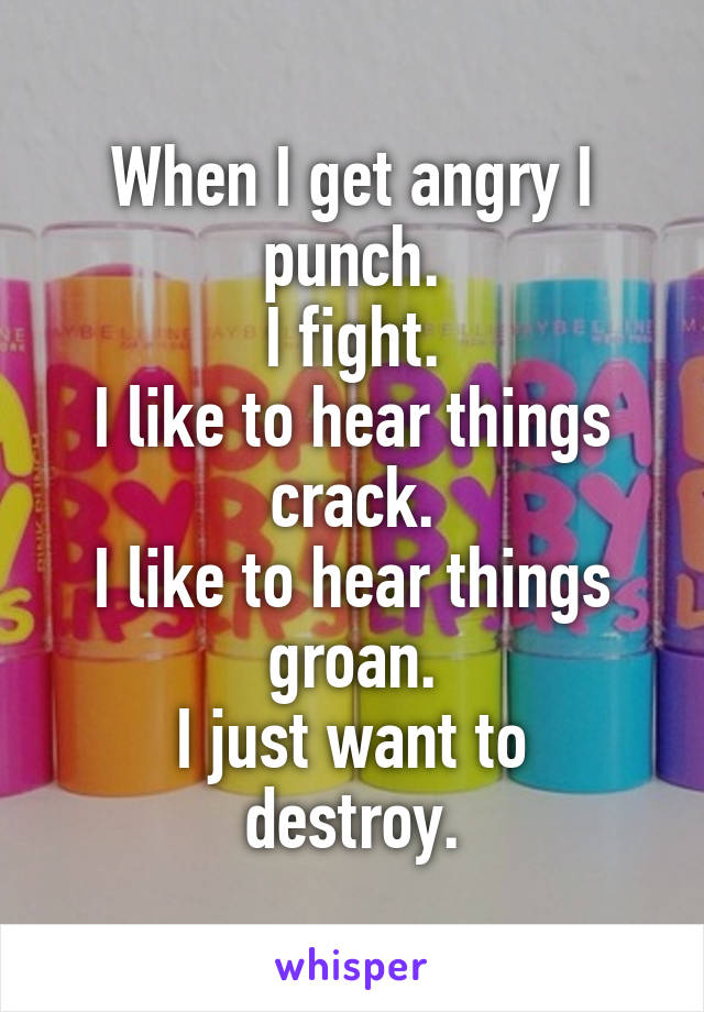 When I get angry I punch.
I fight.
I like to hear things crack.
I like to hear things groan.
I just want to destroy.