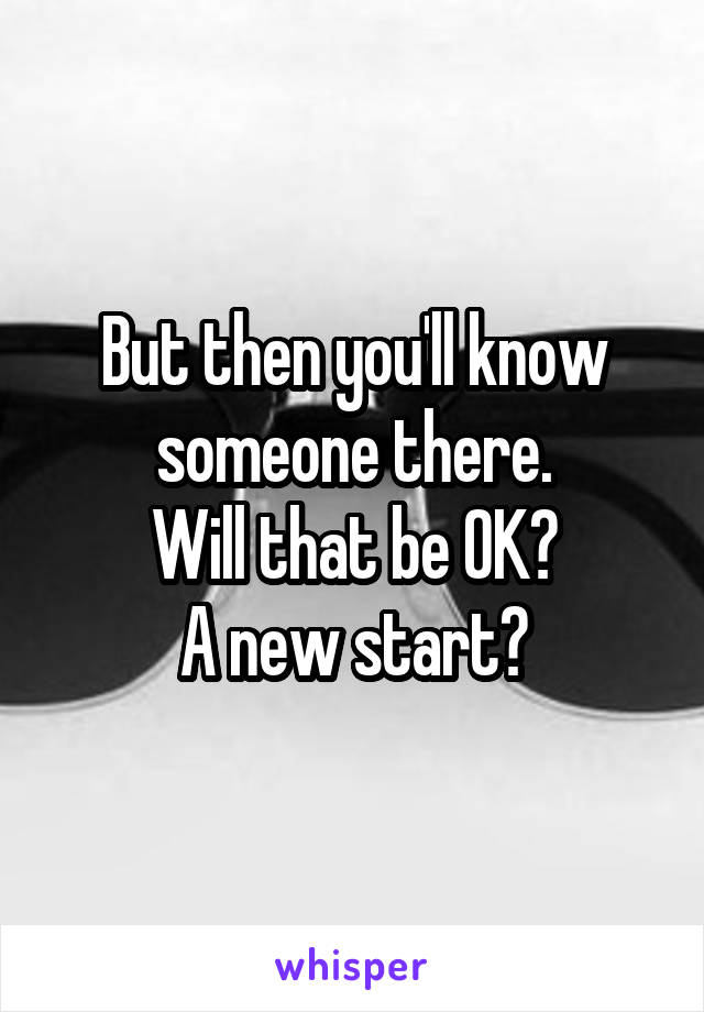 But then you'll know someone there.
Will that be OK?
A new start?