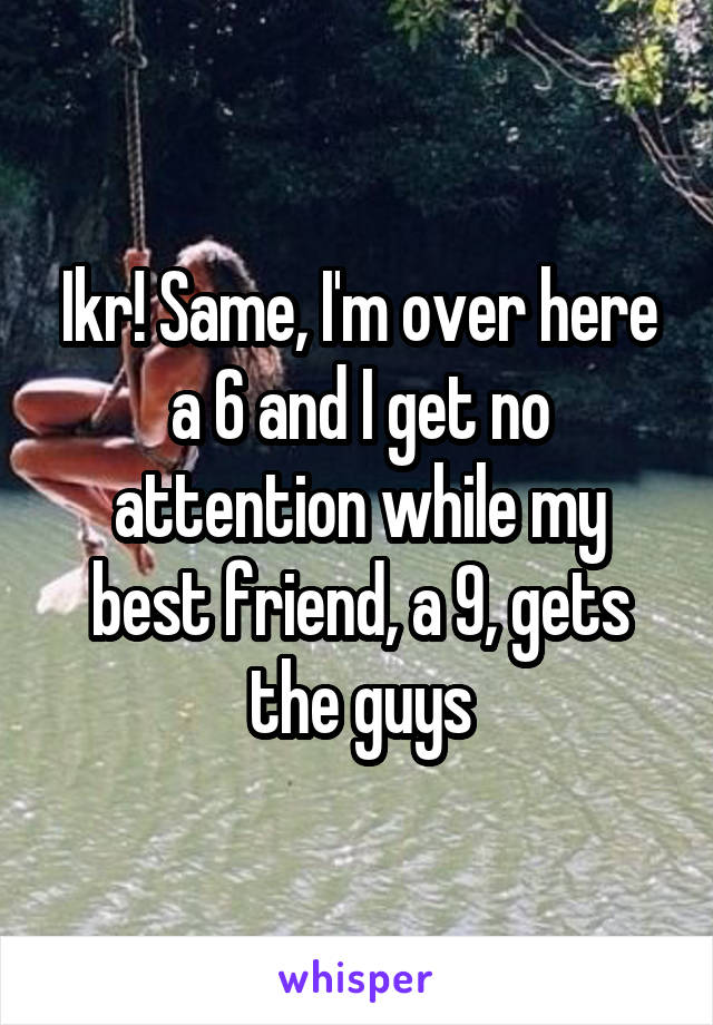 Ikr! Same, I'm over here a 6 and I get no attention while my best friend, a 9, gets the guys