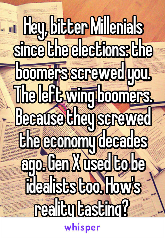 Hey, bitter Millenials since the elections: the boomers screwed you. The left wing boomers. Because they screwed the economy decades ago. Gen X used to be idealists too. How's reality tasting? 