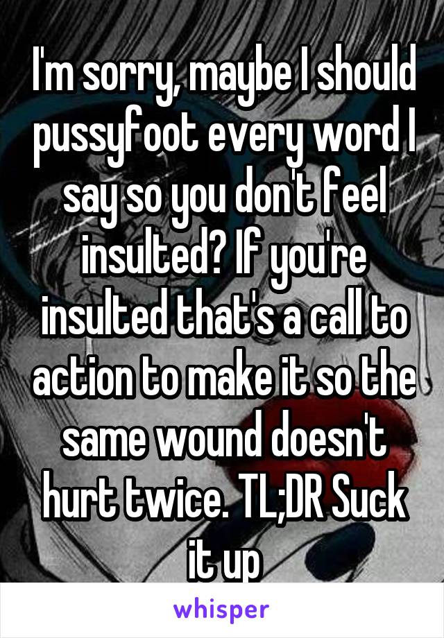 I'm sorry, maybe I should pussyfoot every word I say so you don't feel insulted? If you're insulted that's a call to action to make it so the same wound doesn't hurt twice. TL;DR Suck it up