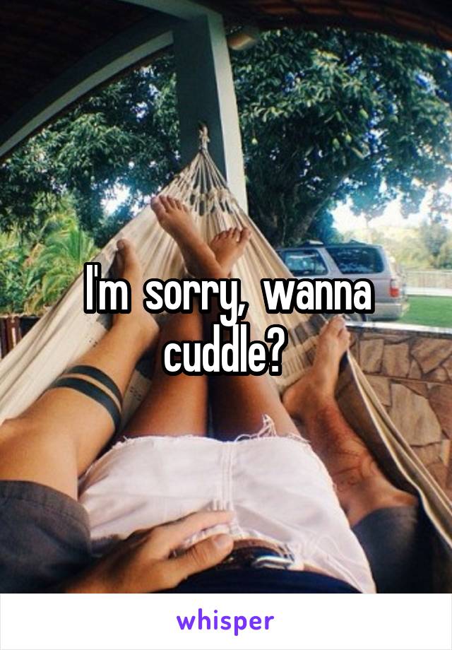 I'm  sorry,  wanna cuddle? 
