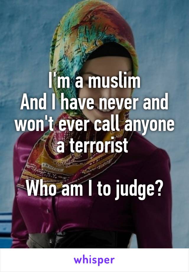 I'm a muslim
And I have never and won't ever call anyone a terrorist 

Who am I to judge?