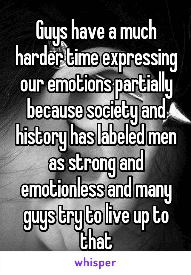 Guys have a much harder time expressing our emotions partially because society and history has labeled men as strong and emotionless and many guys try to live up to that