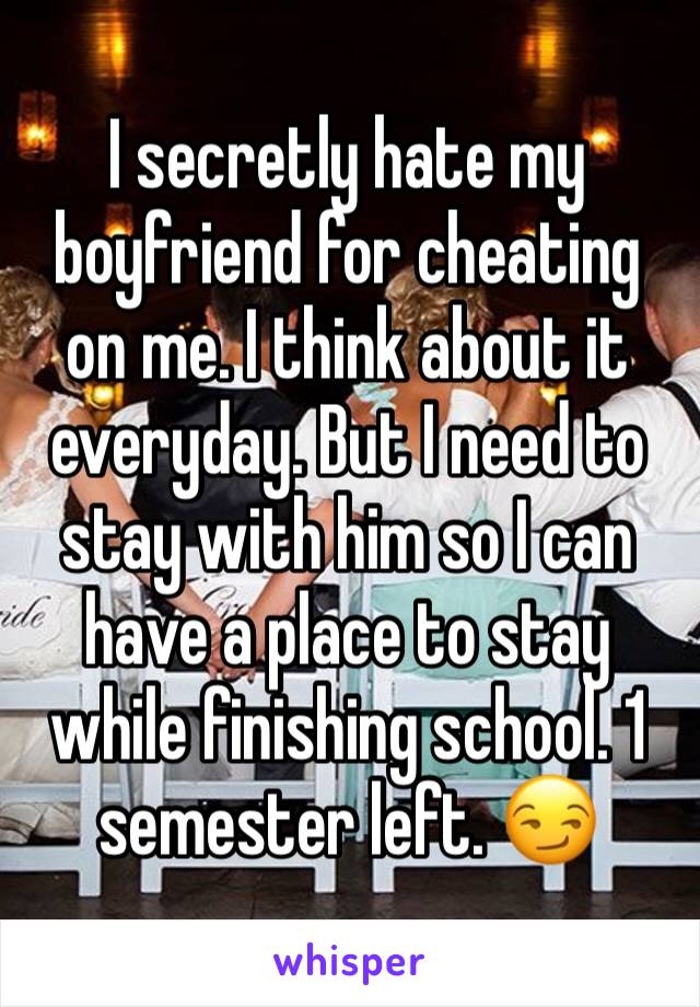 I secretly hate my boyfriend for cheating on me. I think about it everyday. But I need to stay with him so I can have a place to stay while finishing school. 1 semester left. 😏