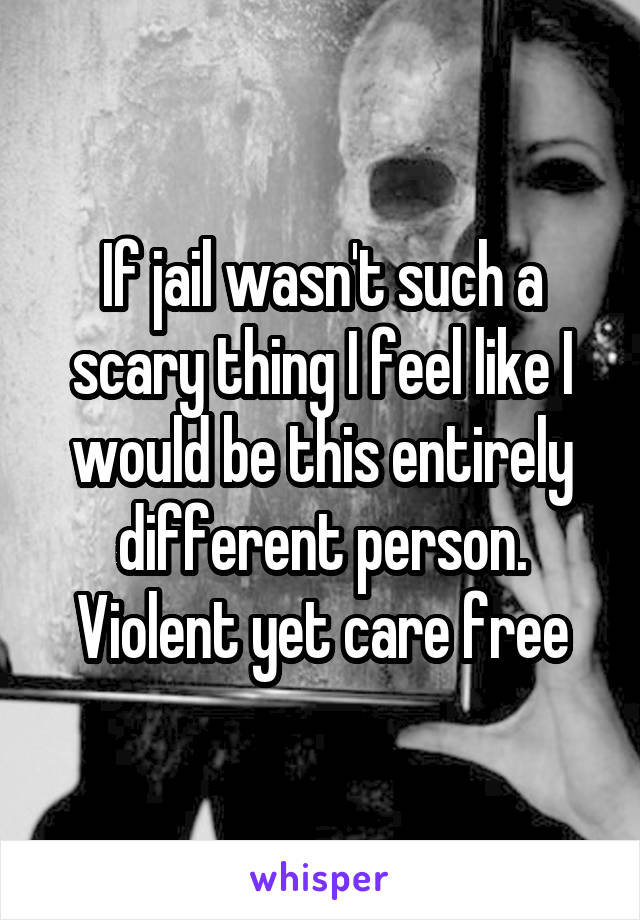 If jail wasn't such a scary thing I feel like I would be this entirely different person. Violent yet care free