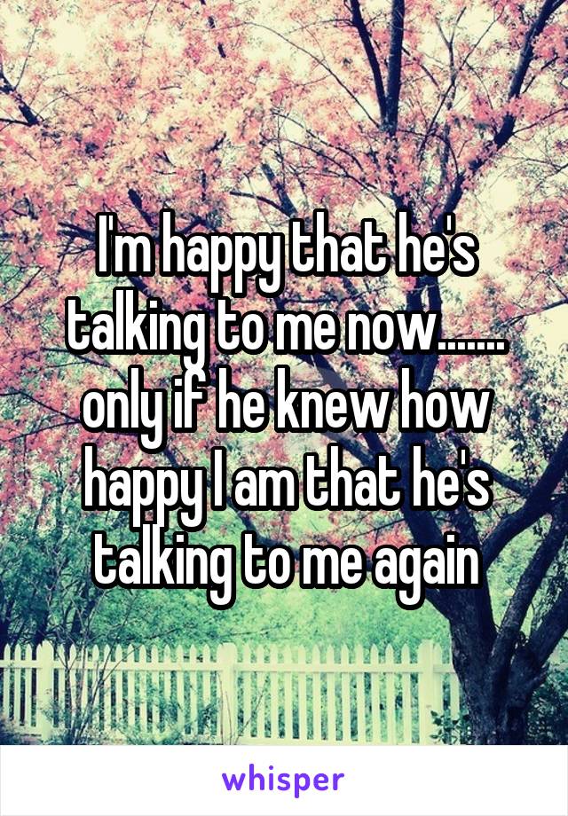 I'm happy that he's talking to me now....... only if he knew how happy I am that he's talking to me again