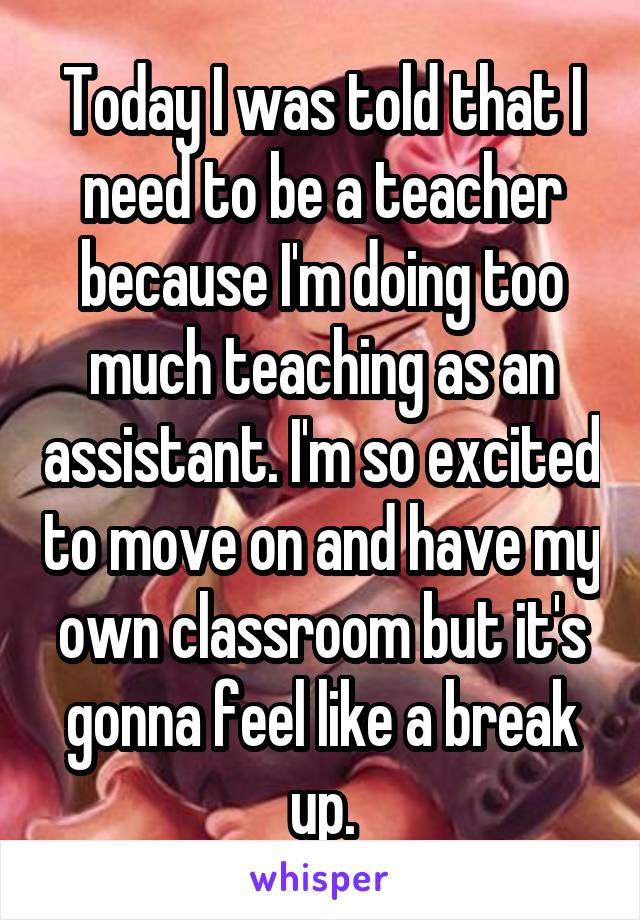 Today I was told that I need to be a teacher because I'm doing too much teaching as an assistant. I'm so excited to move on and have my own classroom but it's gonna feel like a break up.