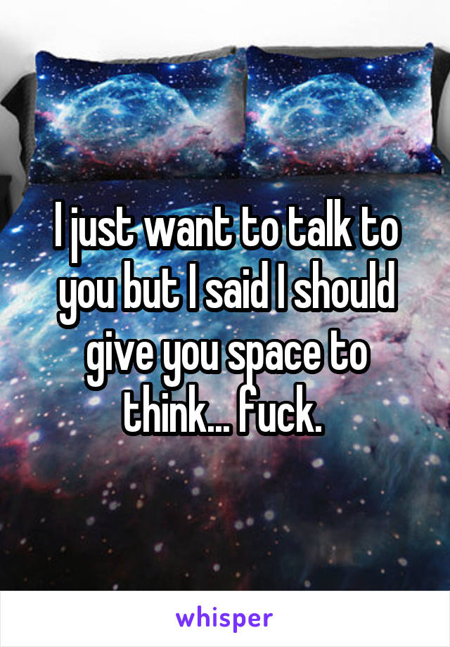 I just want to talk to you but I said I should give you space to think... fuck. 