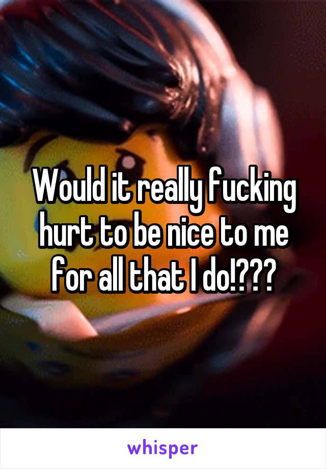 Would it really fucking hurt to be nice to me for all that I do!???
