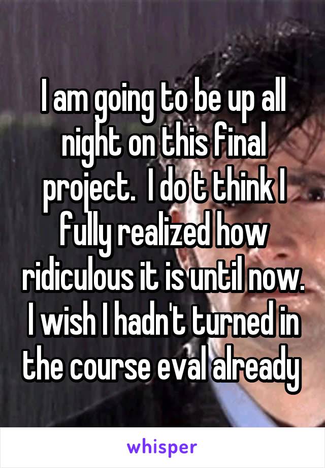 I am going to be up all night on this final project.  I do t think I fully realized how ridiculous it is until now. I wish I hadn't turned in the course eval already 