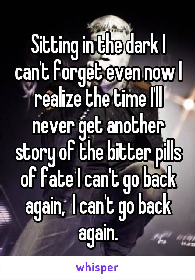 Sitting in the dark I can't forget even now I realize the time I'll never get another story of the bitter pills of fate I can't go back again,  I can't go back again.