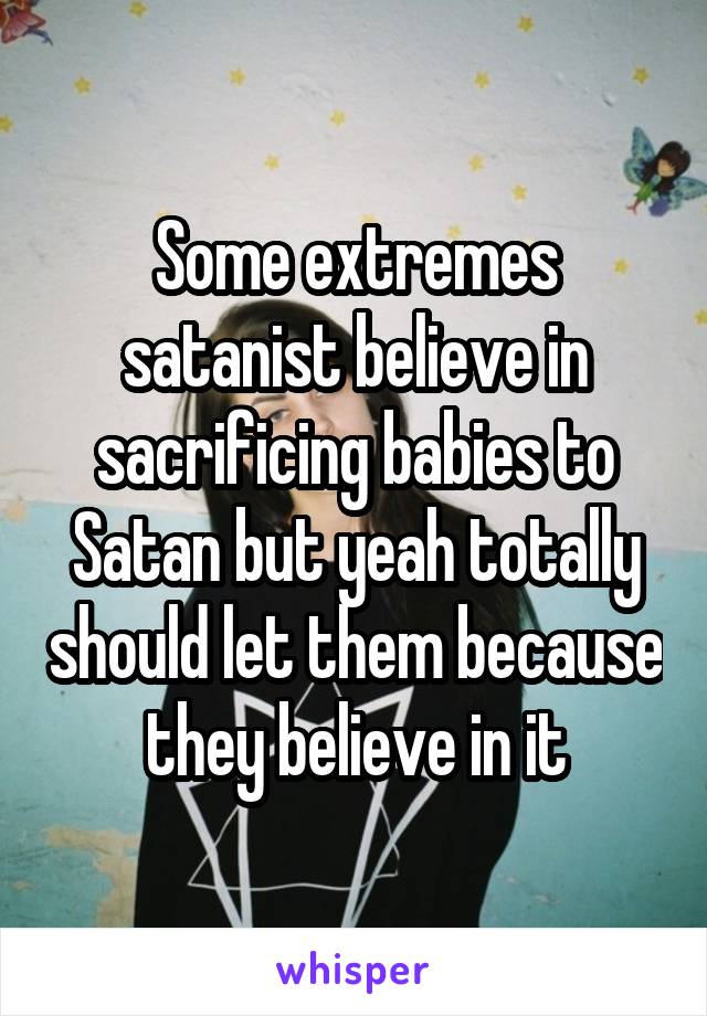 Some extremes satanist believe in sacrificing babies to Satan but yeah totally should let them because they believe in it