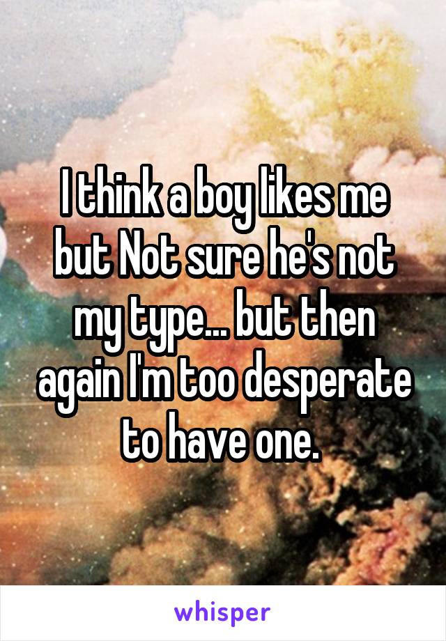 I think a boy likes me but Not sure he's not my type... but then again I'm too desperate to have one. 