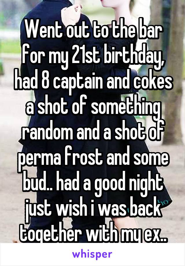 Went out to the bar for my 21st birthday, had 8 captain and cokes a shot of something random and a shot of perma frost and some bud.. had a good night just wish i was back together with my ex..