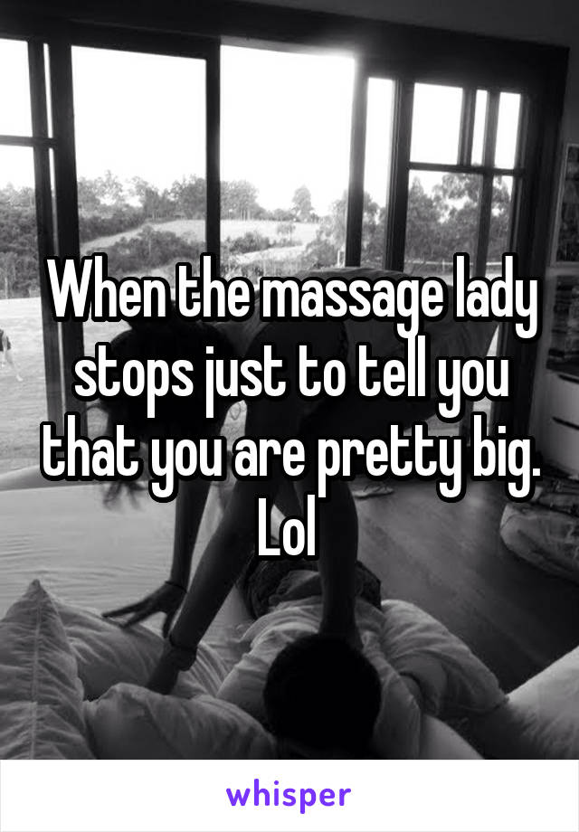 When the massage lady stops just to tell you that you are pretty big. Lol 