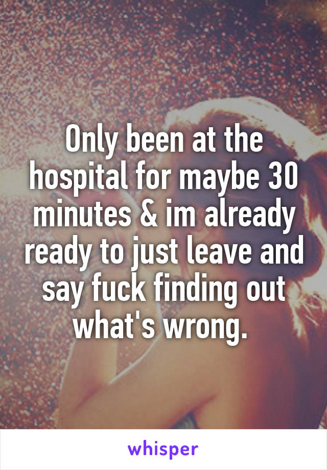 Only been at the hospital for maybe 30 minutes & im already ready to just leave and say fuck finding out what's wrong. 