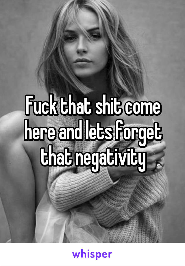 Fuck that shit come here and lets forget that negativity