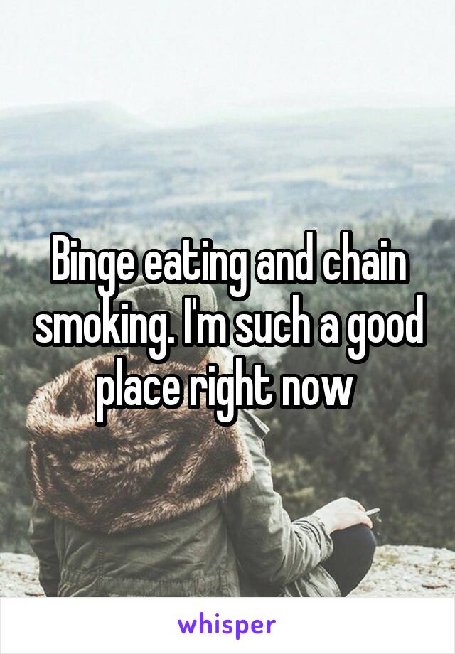 Binge eating and chain smoking. I'm such a good place right now 