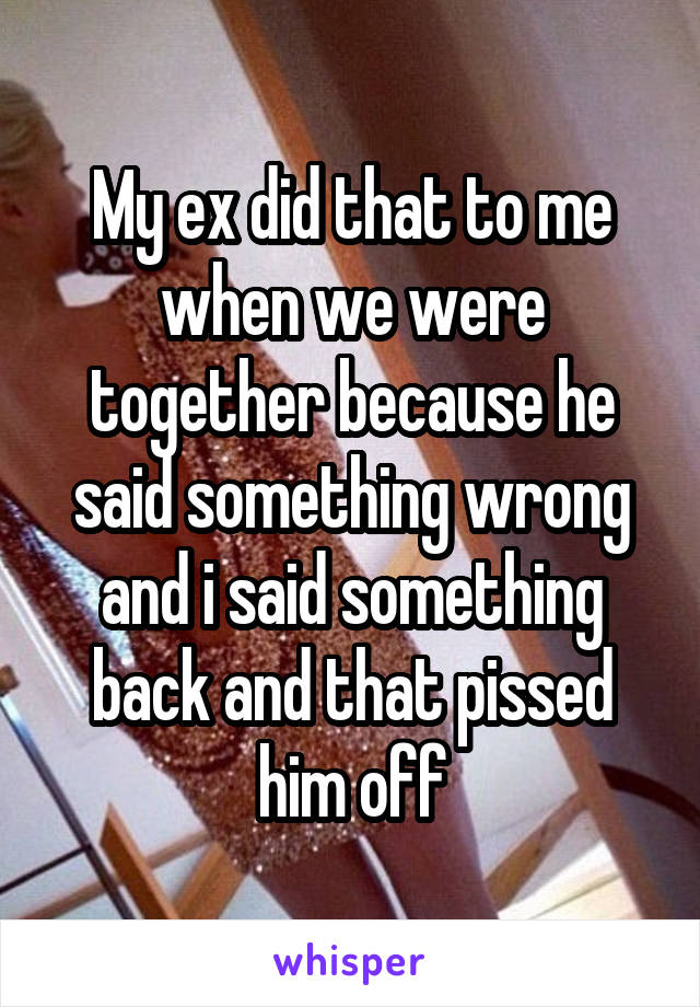 My ex did that to me when we were together because he said something wrong and i said something back and that pissed him off