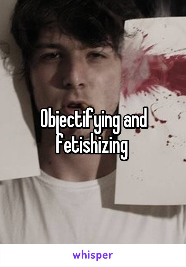 Objectifying and fetishizing 