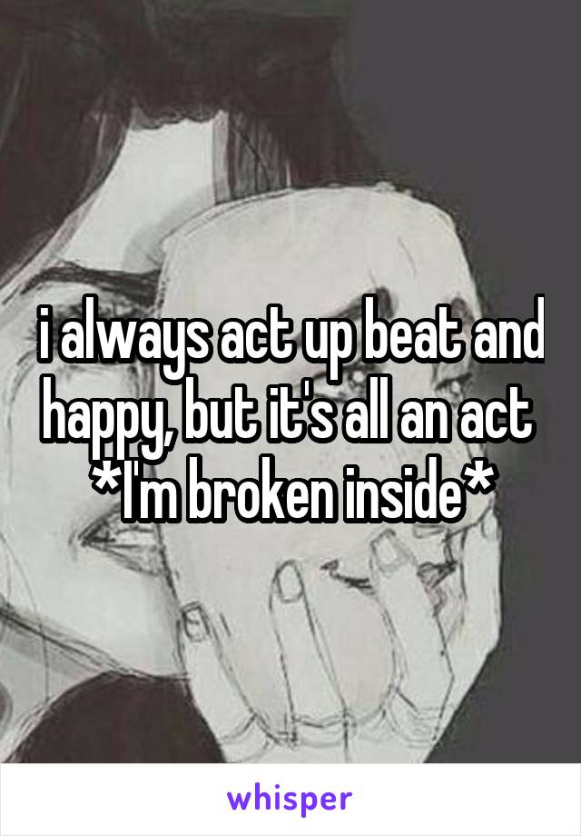 i always act up beat and happy, but it's all an act 
*I'm broken inside*