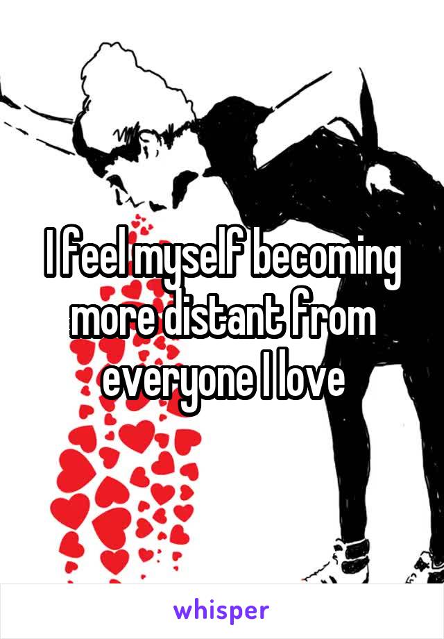 I feel myself becoming more distant from everyone I love