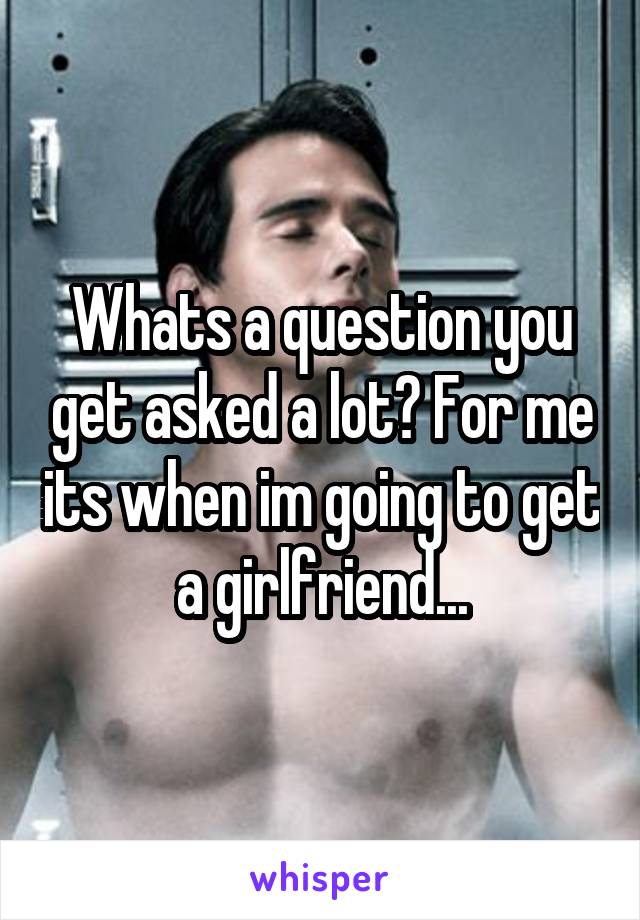 Whats a question you get asked a lot? For me its when im going to get a girlfriend...