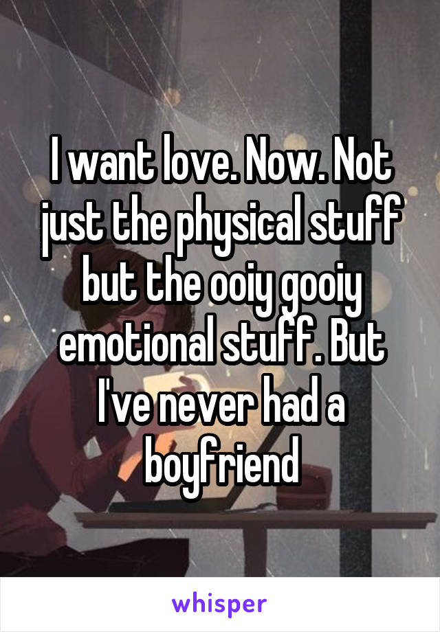 I want love. Now. Not just the physical stuff but the ooiy gooiy emotional stuff. But I've never had a boyfriend