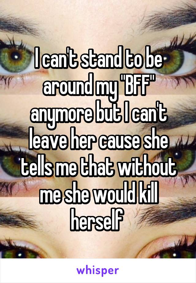 I can't stand to be around my "BFF" anymore but I can't leave her cause she tells me that without me she would kill herself 