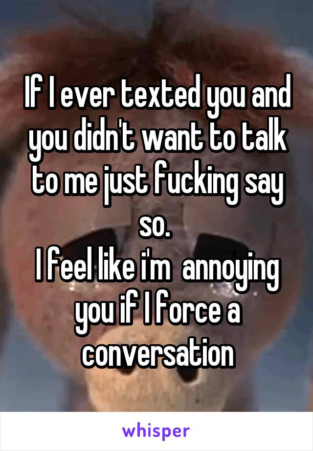 If I ever texted you and you didn't want to talk to me just fucking say so. 
I feel like i'm  annoying you if I force a conversation