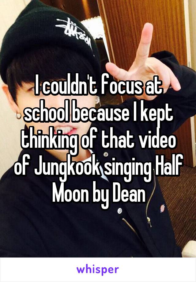 I couldn't focus at school because I kept thinking of that video of Jungkook singing Half Moon by Dean