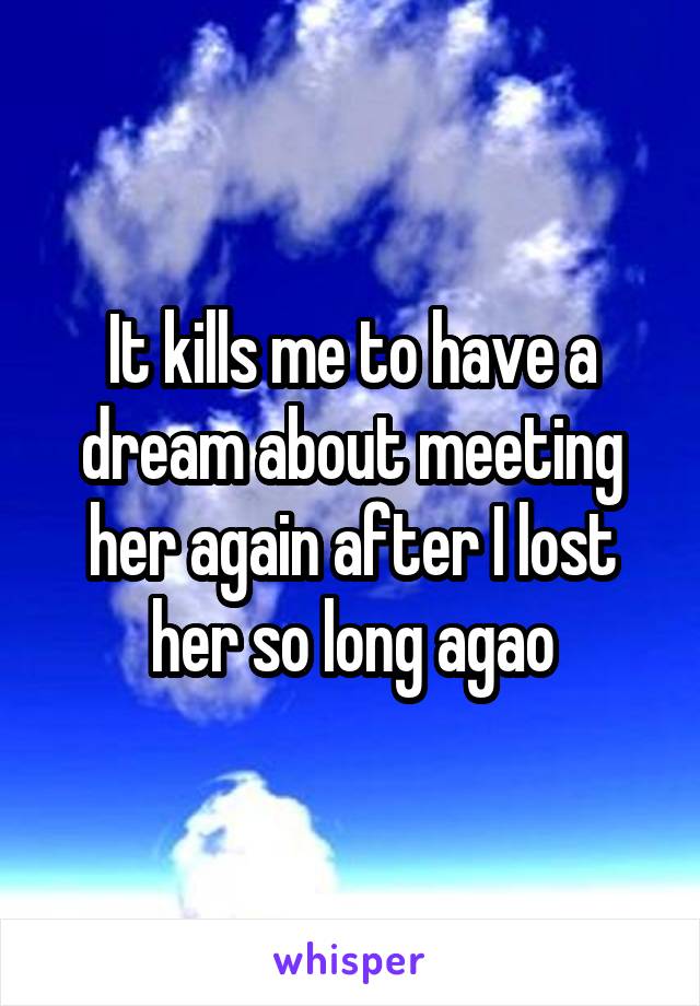 It kills me to have a dream about meeting her again after I lost her so long agao