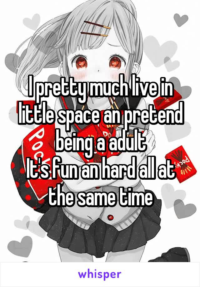 I pretty much live in little space an pretend being a adult
It's fun an hard all at the same time