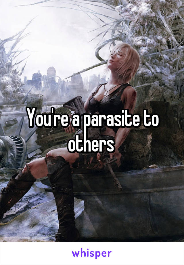 You're a parasite to others 