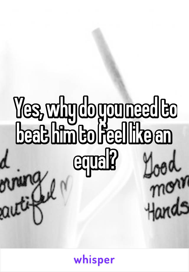 Yes, why do you need to beat him to feel like an  equal?