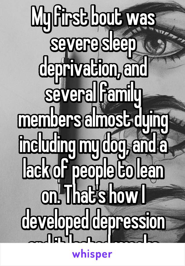 My first bout was severe sleep deprivation, and several family members almost dying including my dog, and a lack of people to lean on. That's how I developed depression and it lasted weeks