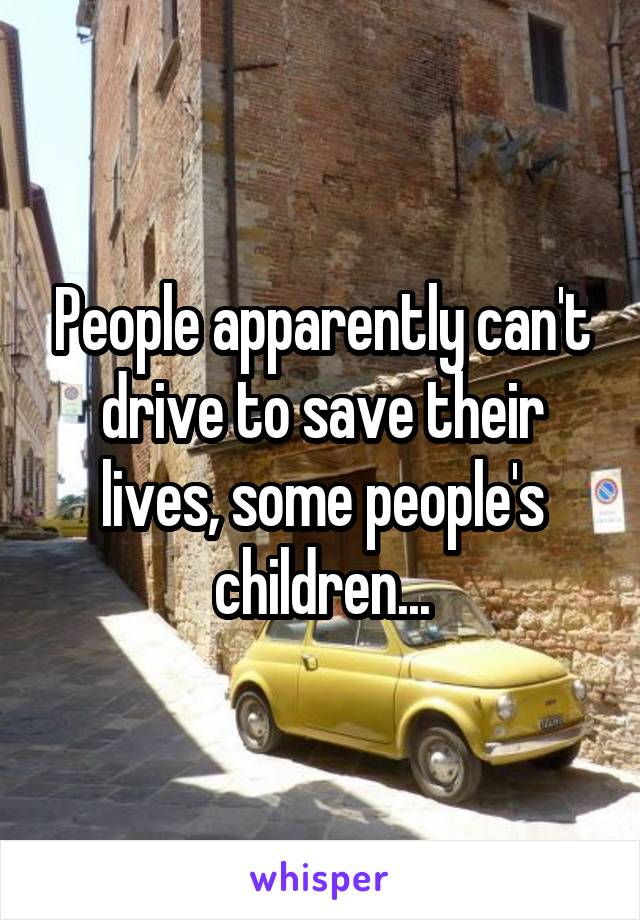 People apparently can't drive to save their lives, some people's children...