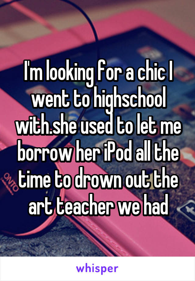 I'm looking for a chic I went to highschool with.she used to let me borrow her iPod all the time to drown out the art teacher we had