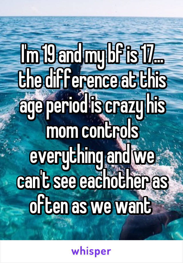 I'm 19 and my bf is 17... the difference at this age period is crazy his mom controls everything and we can't see eachother as often as we want 