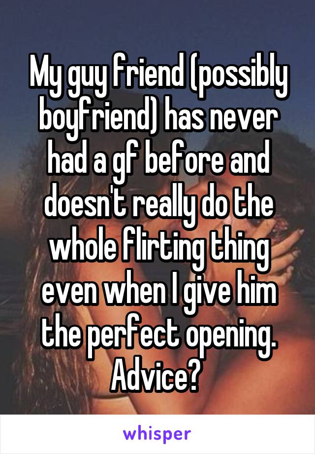 My guy friend (possibly boyfriend) has never had a gf before and doesn't really do the whole flirting thing even when I give him the perfect opening. Advice? 