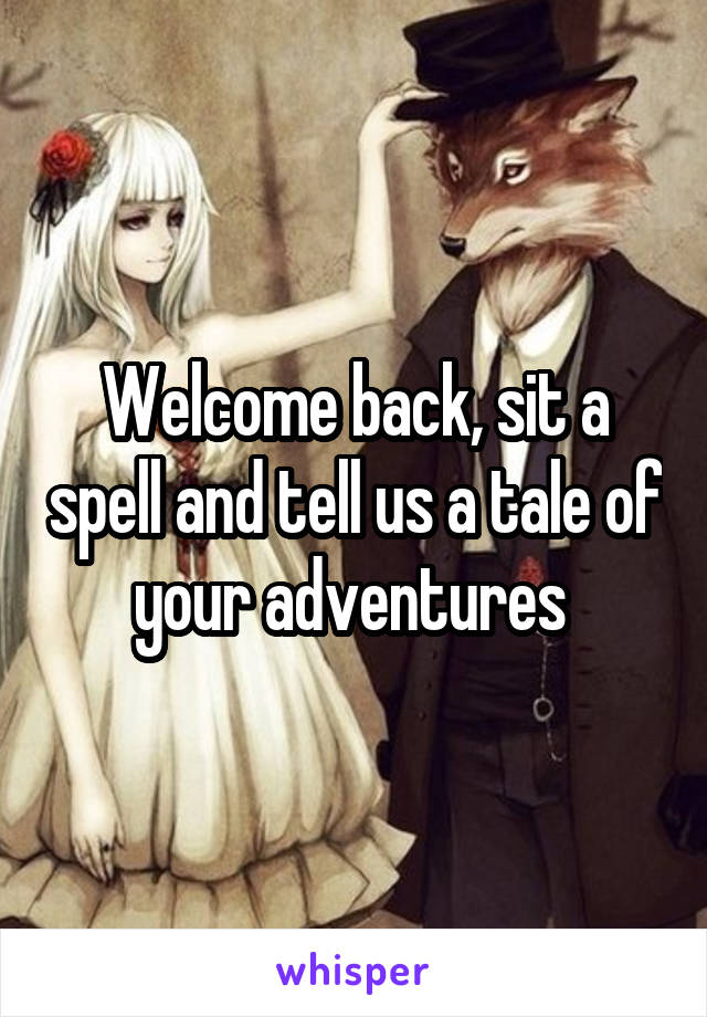 Welcome back, sit a spell and tell us a tale of your adventures 