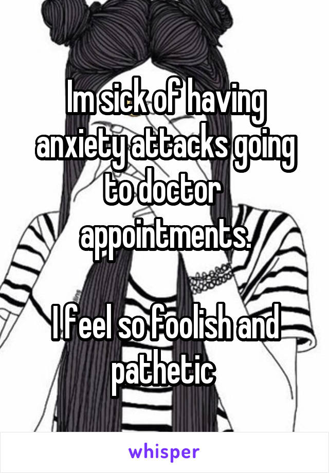 Im sick of having anxiety attacks going to doctor  appointments.

I feel so foolish and pathetic 