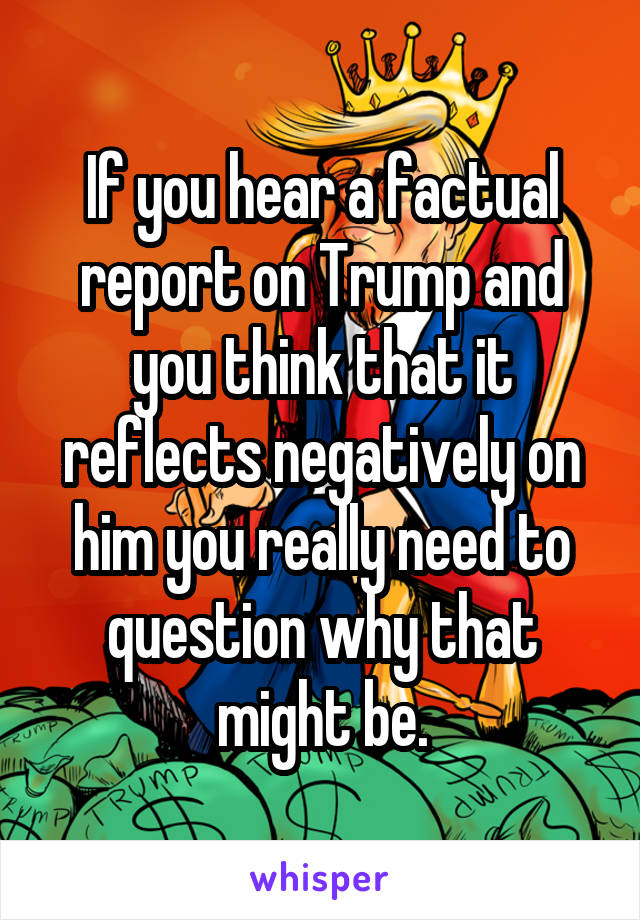 If you hear a factual report on Trump and you think that it reflects negatively on him you really need to question why that might be.