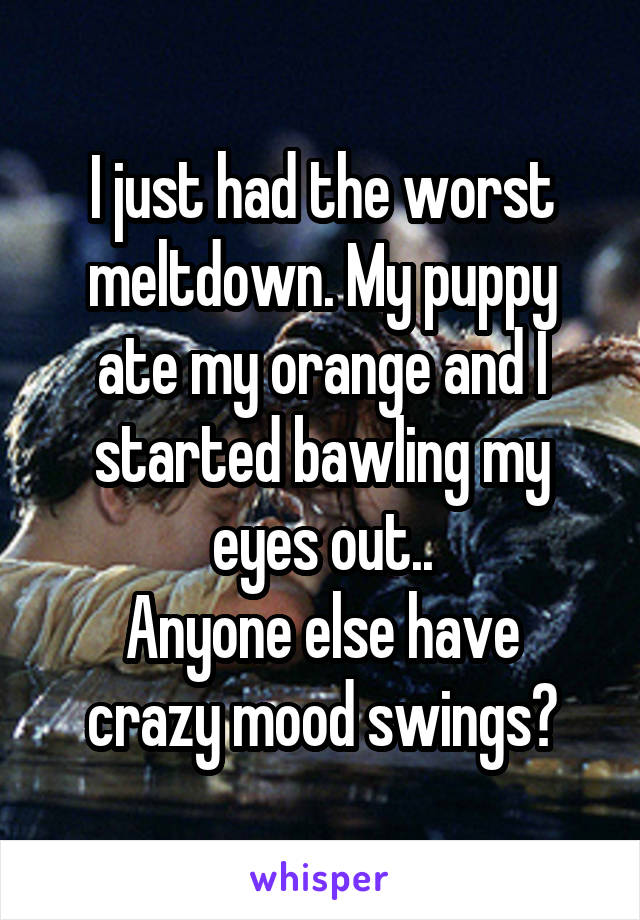 I just had the worst meltdown. My puppy ate my orange and I started bawling my eyes out..
Anyone else have crazy mood swings?