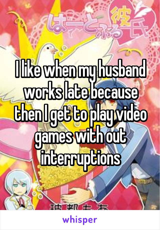 I like when my husband works late because then I get to play video games with out interruptions