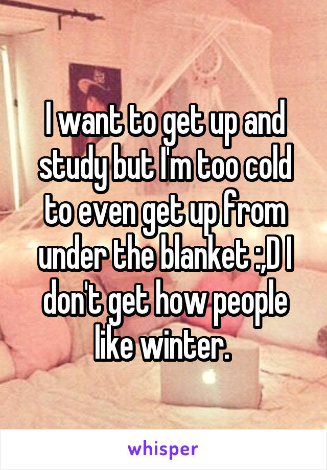 I want to get up and study but I'm too cold to even get up from under the blanket :,D I don't get how people like winter. 