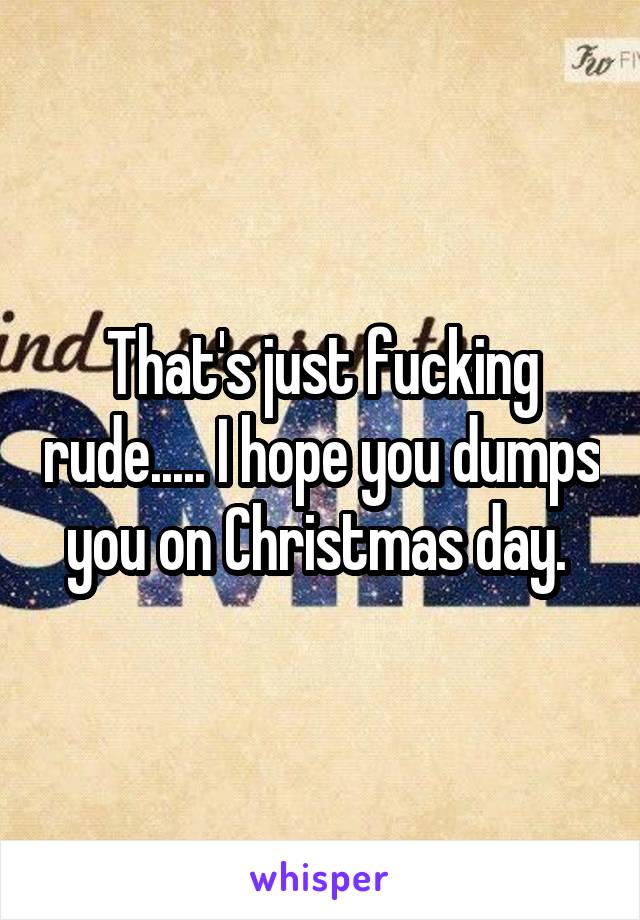 That's just fucking rude..... I hope you dumps you on Christmas day. 