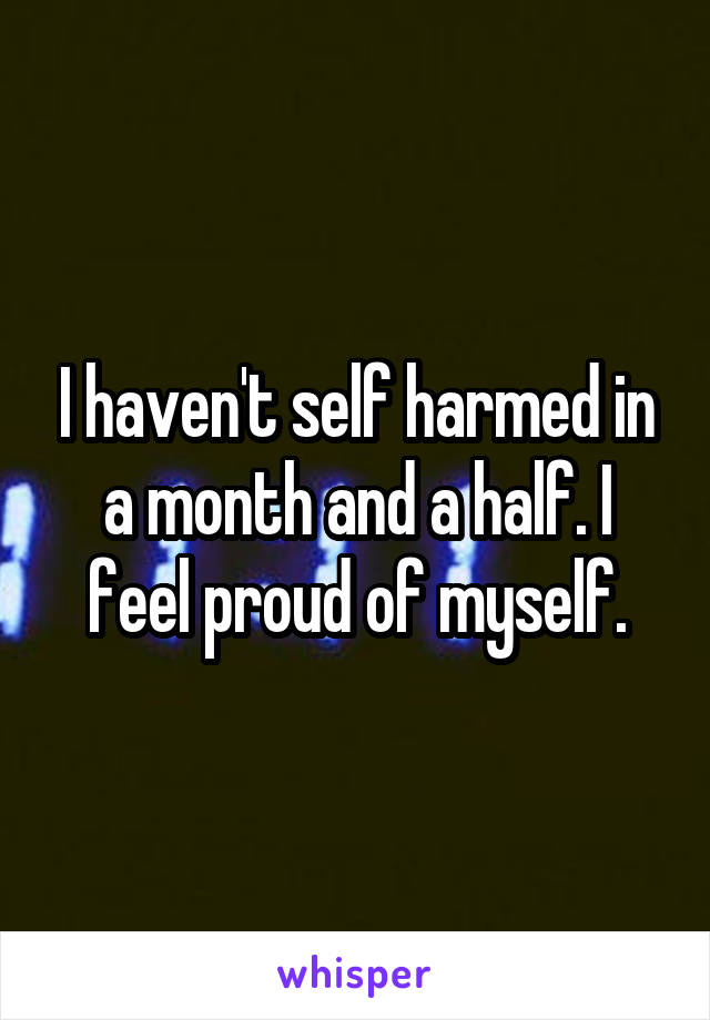 I haven't self harmed in a month and a half. I feel proud of myself.